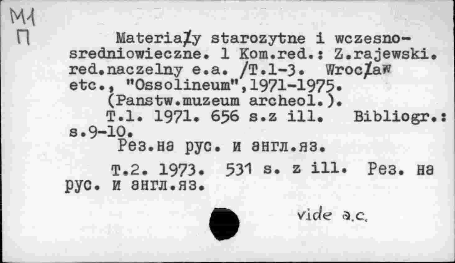 ﻿М4 п
Materia/y starozytne і wczesno-sredniowieczne. 1 Kom.red.: Z.rajewski. red.naczelny e.a. /Т.1-3« Wroclaw etc., "Ossоlineurn", 1971-1975«
(Panstw.muzeum archeol.).
T.l. 1971« 656 s.z ill. Bibliogr.s s.9-10.
Рез.на рус. и англ.яз.
T.2. 197З. 531 s. z ill. Рез. на рус. и англ.яз.
vide а.с.